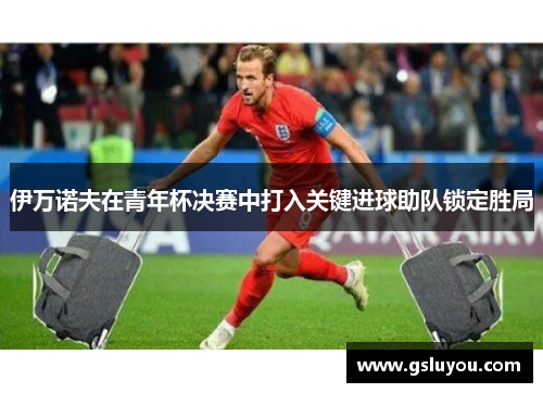 伊万诺夫在青年杯决赛中打入关键进球助队锁定胜局