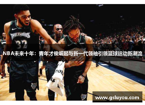 NBA未来十年：青年才俊崛起与新一代领袖引领篮球运动新潮流