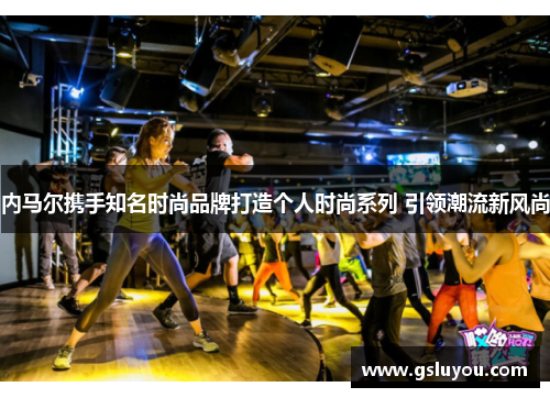内马尔携手知名时尚品牌打造个人时尚系列 引领潮流新风尚