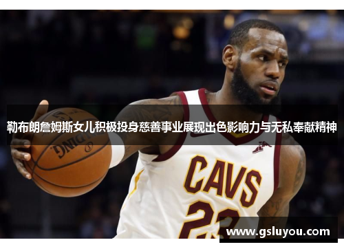 勒布朗詹姆斯女儿积极投身慈善事业展现出色影响力与无私奉献精神