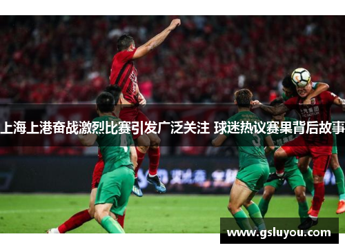 上海上港奋战激烈比赛引发广泛关注 球迷热议赛果背后故事