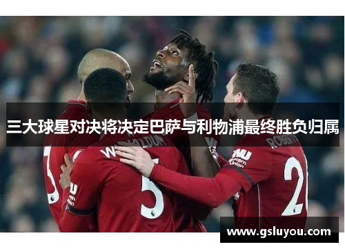 三大球星对决将决定巴萨与利物浦最终胜负归属