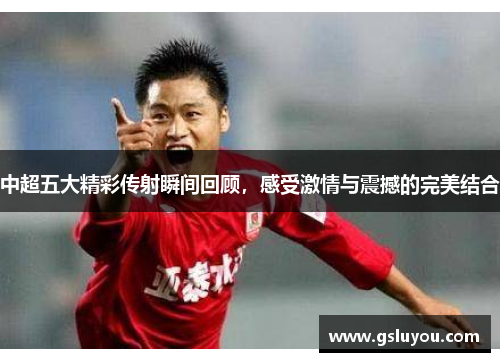 中超五大精彩传射瞬间回顾，感受激情与震撼的完美结合