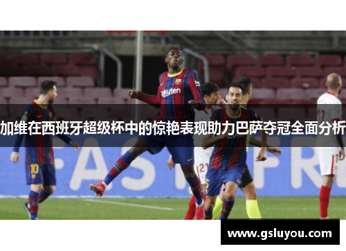 加维在西班牙超级杯中的惊艳表现助力巴萨夺冠全面分析