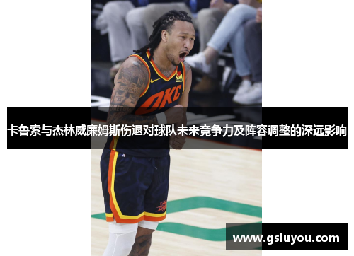 卡鲁索与杰林威廉姆斯伤退对球队未来竞争力及阵容调整的深远影响