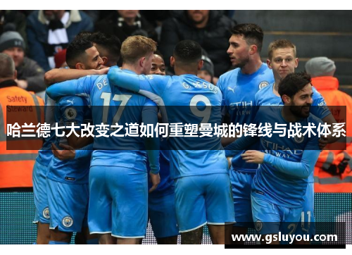 哈兰德七大改变之道如何重塑曼城的锋线与战术体系