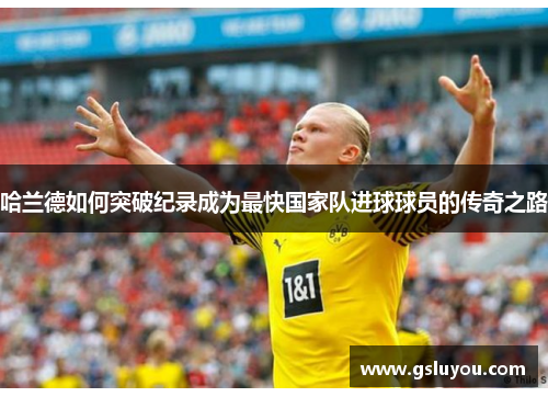 哈兰德如何突破纪录成为最快国家队进球球员的传奇之路