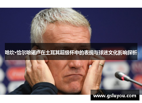 哈坎·恰尔哈诺卢在土耳其超级杯中的表现与球迷文化影响探析