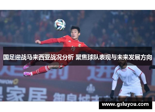 国足迎战马来西亚战况分析 聚焦球队表现与未来发展方向