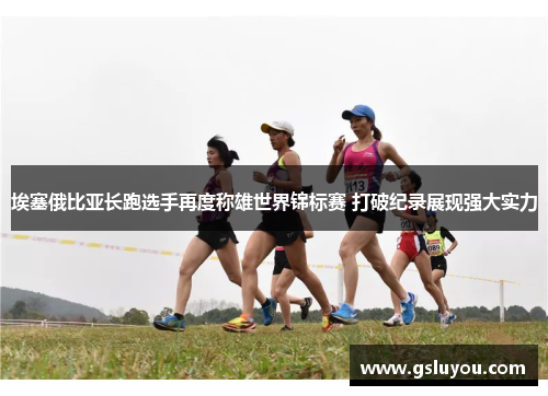 埃塞俄比亚长跑选手再度称雄世界锦标赛 打破纪录展现强大实力