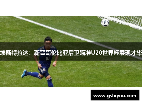 埃斯特拉达：新晋哥伦比亚后卫瞄准U20世界杯展现才华