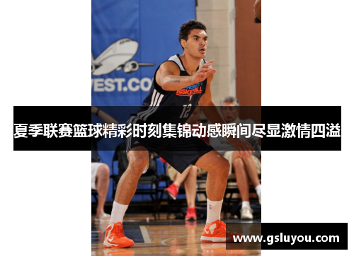 夏季联赛篮球精彩时刻集锦动感瞬间尽显激情四溢